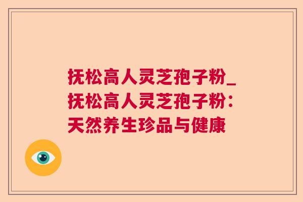 抚松高人灵芝孢子粉_抚松高人灵芝孢子粉:天然养生珍品与健康 抚松高人灵芝孢子粉_抚松高人灵芝孢子粉:天然养生珍品与健康