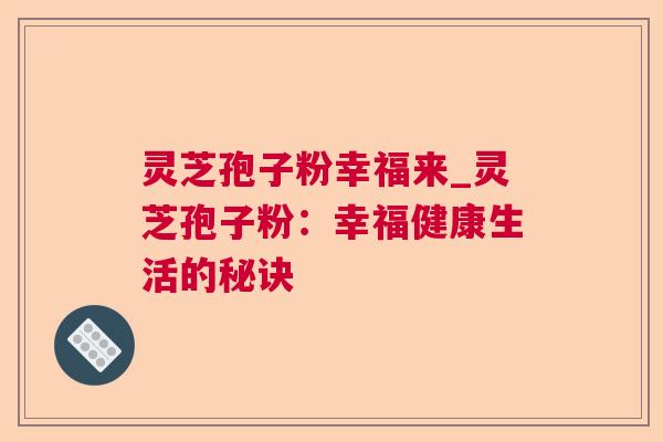 灵芝孢子粉幸福来_灵芝孢子粉:幸福健康生活的秘诀 灵芝孢子粉幸福来_灵芝孢子粉:幸福健康生活的秘诀