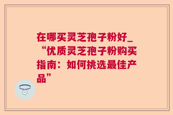 在哪买灵芝孢子粉好_“优质灵芝孢子粉购买指南:如何挑选佳产品” 在哪买灵芝孢子粉好_“优质灵芝孢子粉购买指南:如何挑选佳产品”