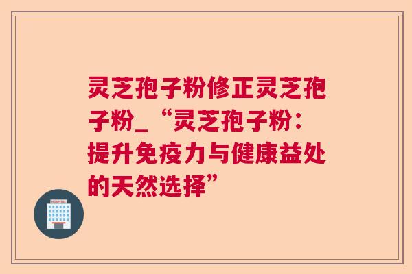 灵芝孢子粉修正灵芝孢子粉_“灵芝孢子粉:提升免疫力与健康益处的天然选择” 灵芝孢子粉修正灵芝孢子粉_“灵芝孢子粉:提升免疫力与健康益处的天然选择”