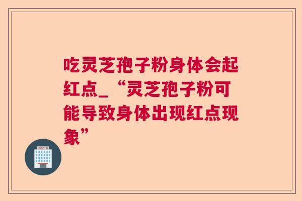 吃灵芝孢子粉身体会起红点_“灵芝孢子粉可能导致身体出现红点现象” 吃灵芝孢子粉身体会起红点_“灵芝孢子粉可能导致身体出现红点现象”