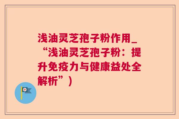 浅油灵芝孢子粉作用_“浅油灵芝孢子粉:提升免疫力与健康益处全解析”) 浅油灵芝孢子粉作用_“浅油灵芝孢子粉:提升免疫力与健康益处全解析”)
