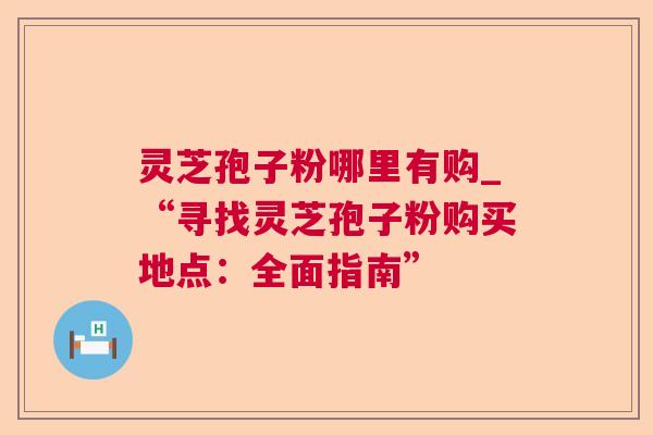 灵芝孢子粉哪里有购_“寻找灵芝孢子粉购买地点:全面指南” 灵芝孢子粉哪里有购_“寻找灵芝孢子粉购买地点:全面指南”