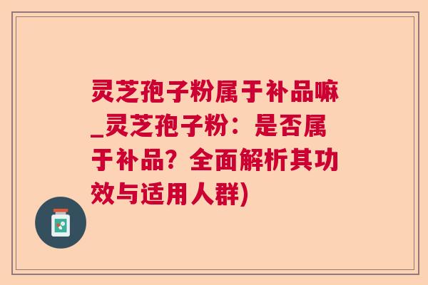 灵芝孢子粉属于补品嘛_灵芝孢子粉:是否属于补品?全面解析其功效与适用人群) 灵芝孢子粉属于补品嘛_灵芝孢子粉:是否属于补品?全面解析其功效与适用人群)