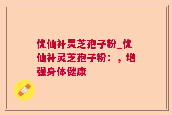 优仙补灵芝孢子粉_优仙补灵芝孢子粉:,增强身体健康 优仙补灵芝孢子粉_优仙补灵芝孢子粉:,增强身体健康