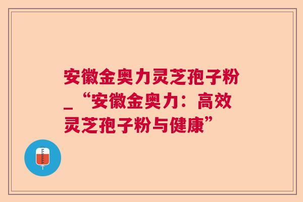 安徽金奥力灵芝孢子粉_“安徽金奥力:高效灵芝孢子粉与健康” 安徽金奥力灵芝孢子粉_“安徽金奥力:高效灵芝孢子粉与健康”
