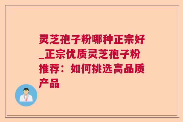 灵芝孢子粉哪种正宗好_正宗优质灵芝孢子粉推荐:如何挑选高品质产品 灵芝孢子粉哪种正宗好_正宗优质灵芝孢子粉推荐:如何挑选高品质产品