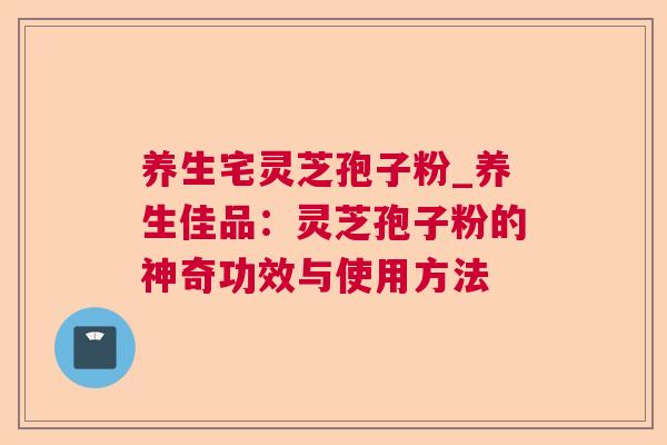 养生宅灵芝孢子粉_养生佳品:灵芝孢子粉的神奇功效与使用方法 养生宅灵芝孢子粉_养生佳品:灵芝孢子粉的神奇功效与使用方法