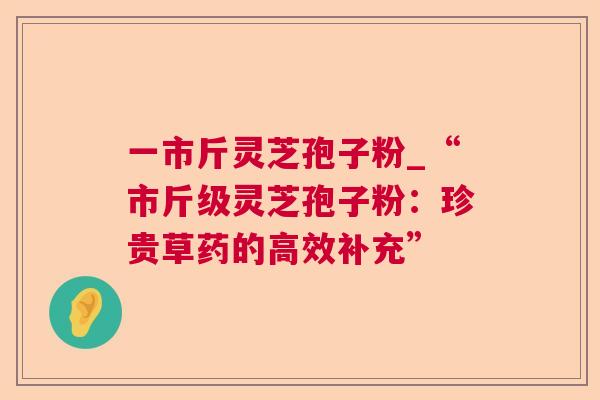 一市斤灵芝孢子粉_“市斤级灵芝孢子粉:珍贵草药的高效补充” 一市斤灵芝孢子粉_“市斤级灵芝孢子粉:珍贵草药的高效补充”