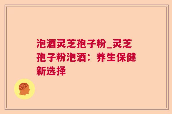 泡酒灵芝孢子粉_灵芝孢子粉泡酒:养生保健新选择 泡酒灵芝孢子粉_灵芝孢子粉泡酒:养生保健新选择