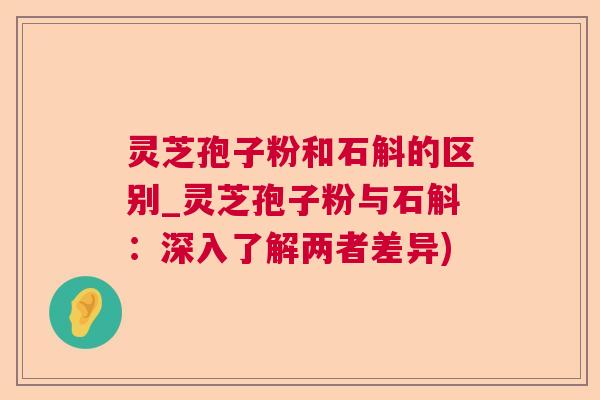 灵芝孢子粉和石斛的区别_灵芝孢子粉与石斛:深入了解两者差异) 灵芝孢子粉和石斛的区别_灵芝孢子粉与石斛:深入了解两者差异)