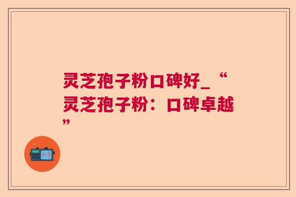 灵芝孢子粉口碑好_“灵芝孢子粉:口碑卓越” 灵芝孢子粉口碑好_“灵芝孢子粉:口碑卓越”