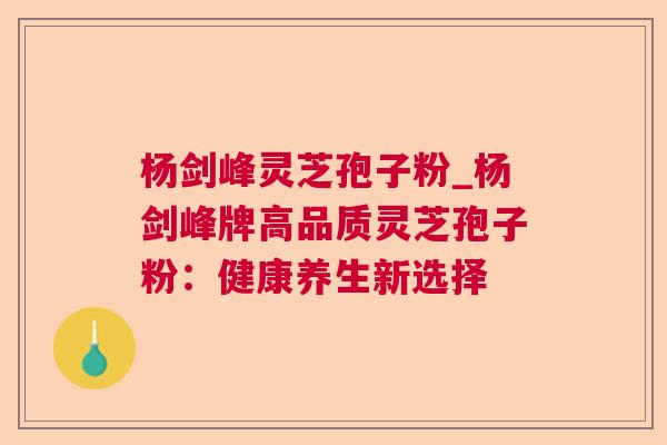 杨剑峰灵芝孢子粉_杨剑峰牌高品质灵芝孢子粉:健康养生新选择 杨剑峰灵芝孢子粉_杨剑峰牌高品质灵芝孢子粉:健康养生新选择