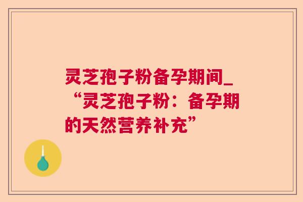 灵芝孢子粉备孕期间_“灵芝孢子粉：备孕期的天然营养补充”