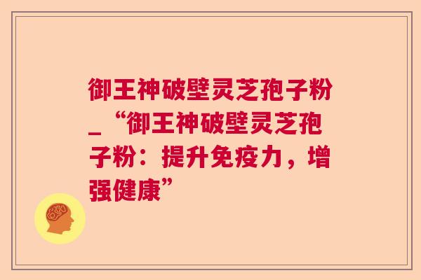 御王神破壁灵芝孢子粉_“御王神破壁灵芝孢子粉:提升免疫力,增强健康” 御王神破壁灵芝孢子粉_“御王神破壁灵芝孢子粉:提升免疫力,增强健康”