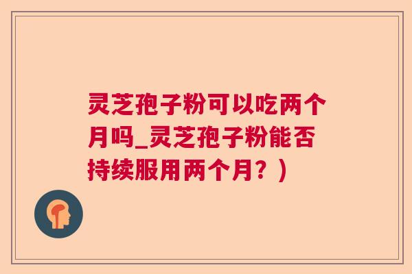灵芝孢子粉可以吃两个月吗_灵芝孢子粉能否持续服用两个月?) 灵芝孢子粉可以吃两个月吗_灵芝孢子粉能否持续服用两个月?)