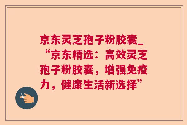京东灵芝孢子粉胶囊_“京东精选:高效灵芝孢子粉胶囊,增强免疫力,健康生活新选择” 京东灵芝孢子粉胶囊_“京东精选:高效灵芝孢子粉胶囊,增强免疫力,健康生活新选择”