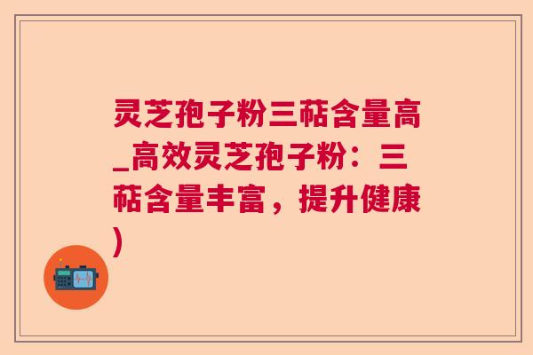 灵芝孢子粉三萜含量高_高效灵芝孢子粉：三萜含量丰富，提升健康)