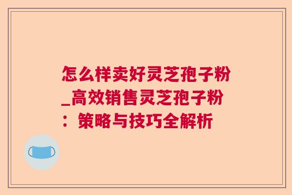 怎么样卖好灵芝孢子粉_高效销售灵芝孢子粉:策略与技巧全解析 怎么样卖好灵芝孢子粉_高效销售灵芝孢子粉:策略与技巧全解析