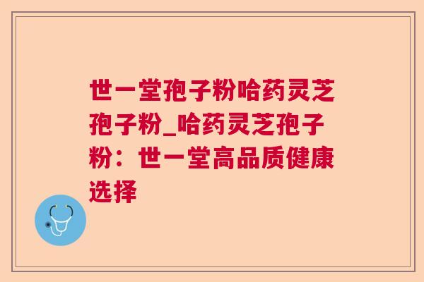 世一堂孢子粉哈药灵芝孢子粉_哈药灵芝孢子粉:世一堂高品质健康选择 世一堂孢子粉哈药灵芝孢子粉_哈药灵芝孢子粉:世一堂高品质健康选择