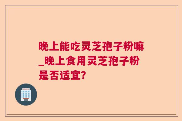 晚上能吃灵芝孢子粉嘛_晚上食用灵芝孢子粉是否适宜? 晚上能吃灵芝孢子粉嘛_晚上食用灵芝孢子粉是否适宜?