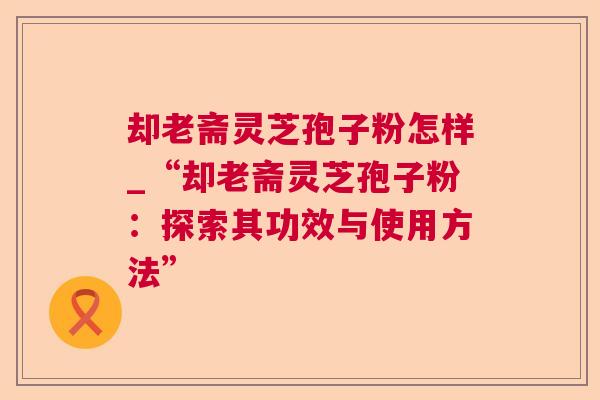 却老斋灵芝孢子粉怎样_“却老斋灵芝孢子粉:探索其功效与使用方法” 却老斋灵芝孢子粉怎样_“却老斋灵芝孢子粉:探索其功效与使用方法”