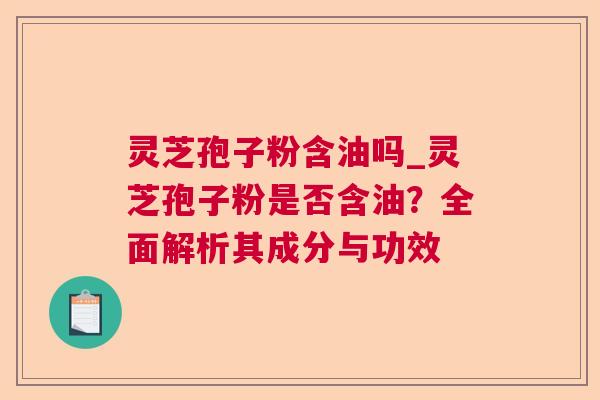 灵芝孢子粉含油吗_灵芝孢子粉是否含油?全面解析其成分与功效 灵芝孢子粉含油吗_灵芝孢子粉是否含油?全面解析其成分与功效
