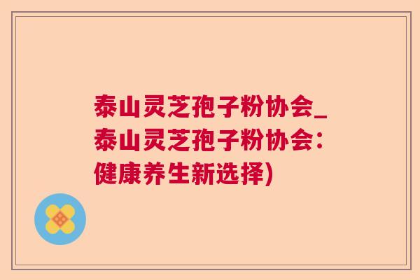 泰山灵芝孢子粉协会_泰山灵芝孢子粉协会:健康养生新选择) 泰山灵芝孢子粉协会_泰山灵芝孢子粉协会:健康养生新选择)