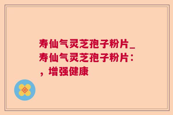 寿仙气灵芝孢子粉片_寿仙气灵芝孢子粉片:,增强健康 寿仙气灵芝孢子粉片_寿仙气灵芝孢子粉片:,增强健康