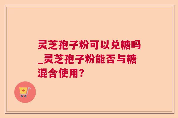 灵芝孢子粉可以兑糖吗_灵芝孢子粉能否与糖混合使用? 灵芝孢子粉可以兑糖吗_灵芝孢子粉能否与糖混合使用?