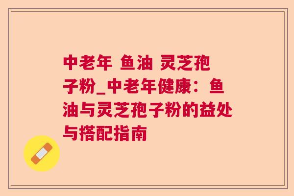 中老年 鱼油 灵芝孢子粉_中老年健康:鱼油与灵芝孢子粉的益处与搭配指南 中老年 鱼油 灵芝孢子粉_中老年健康:鱼油与灵芝孢子粉的益处与搭配指南