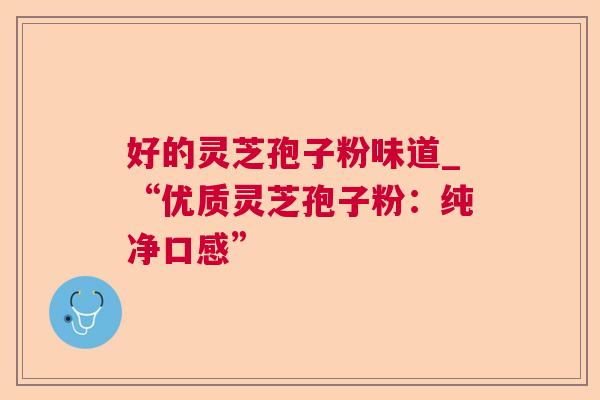 好的灵芝孢子粉味道_“优质灵芝孢子粉:纯净口感” 好的灵芝孢子粉味道_“优质灵芝孢子粉:纯净口感”