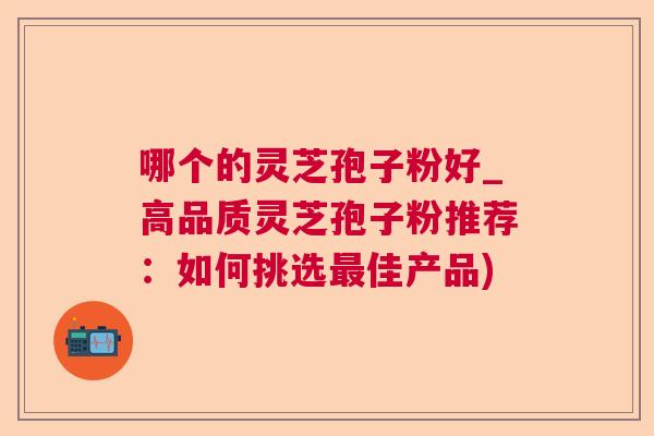 哪个的灵芝孢子粉好_高品质灵芝孢子粉推荐:如何挑选佳产品) 哪个的灵芝孢子粉好_高品质灵芝孢子粉推荐:如何挑选佳产品)
