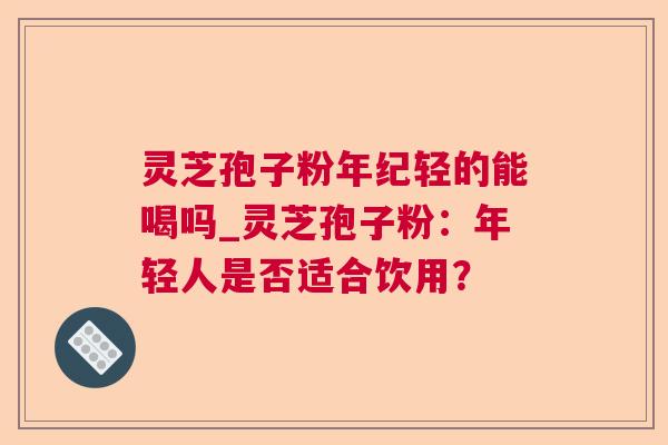 灵芝孢子粉年纪轻的能喝吗_灵芝孢子粉:年轻人是否适合饮用? 灵芝孢子粉年纪轻的能喝吗_灵芝孢子粉:年轻人是否适合饮用?