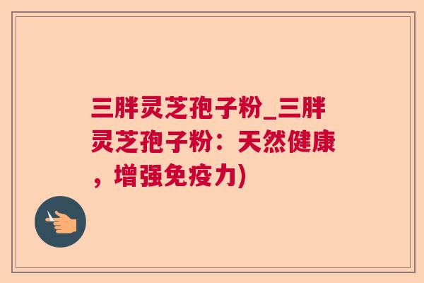 三胖灵芝孢子粉_三胖灵芝孢子粉:天然健康,增强免疫力) 三胖灵芝孢子粉_三胖灵芝孢子粉:天然健康,增强免疫力)