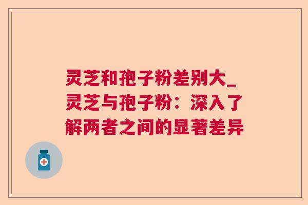灵芝和孢子粉差别大_灵芝与孢子粉:深入了解两者之间的显著差异 灵芝和孢子粉差别大_灵芝与孢子粉:深入了解两者之间的显著差异