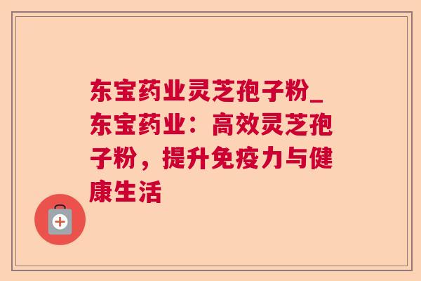 东宝药业灵芝孢子粉_东宝药业:高效灵芝孢子粉,提升免疫力与健康生活 东宝药业灵芝孢子粉_东宝药业:高效灵芝孢子粉,提升免疫力与健康生活