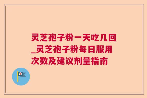 灵芝孢子粉一天吃几回_灵芝孢子粉每日服用次数及建议剂量指南 灵芝孢子粉一天吃几回_灵芝孢子粉每日服用次数及建议剂量指南