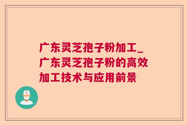广东灵芝孢子粉加工_广东灵芝孢子粉的高效加工技术与应用前景 广东灵芝孢子粉加工_广东灵芝孢子粉的高效加工技术与应用前景