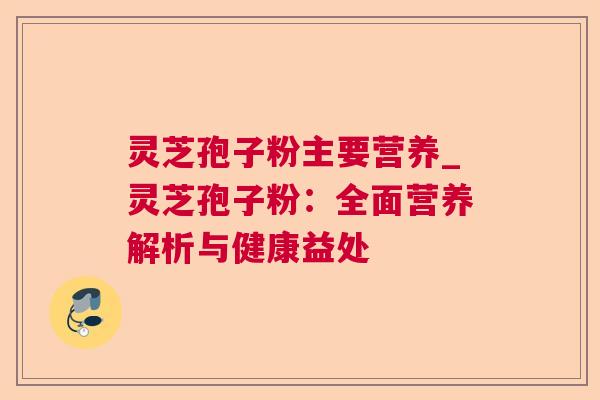 灵芝孢子粉主要营养_灵芝孢子粉:全面营养解析与健康益处 灵芝孢子粉主要营养_灵芝孢子粉:全面营养解析与健康益处