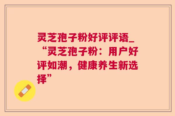 灵芝孢子粉好评评语_“灵芝孢子粉:用户好评如潮,健康养生新选择” 灵芝孢子粉好评评语_“灵芝孢子粉:用户好评如潮,健康养生新选择”