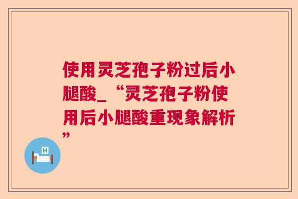 使用灵芝孢子粉过后小腿酸_“灵芝孢子粉使用后小腿酸重现象解析” 使用灵芝孢子粉过后小腿酸_“灵芝孢子粉使用后小腿酸重现象解析”