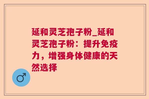 延和灵芝孢子粉_延和灵芝孢子粉:提升免疫力,增强身体健康的天然选择 延和灵芝孢子粉_延和灵芝孢子粉:提升免疫力,增强身体健康的天然选择