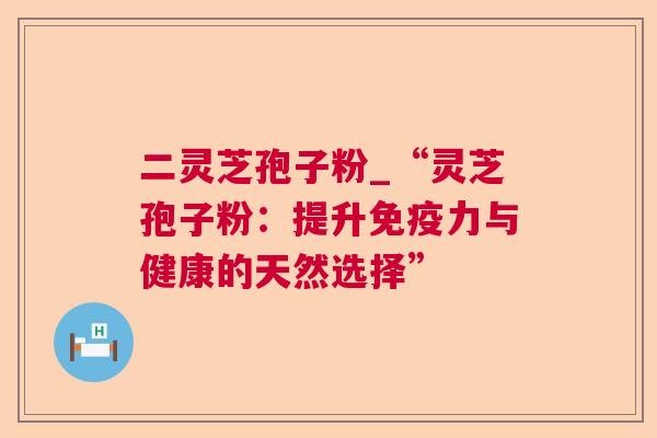 二灵芝孢子粉_“灵芝孢子粉:提升免疫力与健康的天然选择” 二灵芝孢子粉_“灵芝孢子粉:提升免疫力与健康的天然选择”