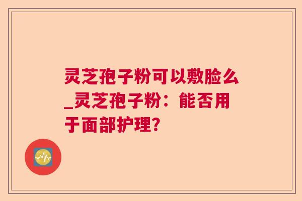 灵芝孢子粉可以敷脸么_灵芝孢子粉:能否用于面部护理? 灵芝孢子粉可以敷脸么_灵芝孢子粉:能否用于面部护理?