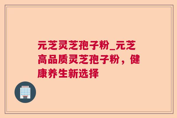 元芝灵芝孢子粉_元芝高品质灵芝孢子粉，健康养生新选择