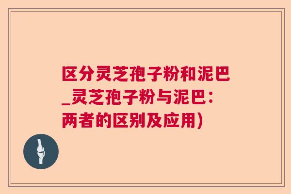 区分灵芝孢子粉和泥巴_灵芝孢子粉与泥巴:两者的区别及应用) 区分灵芝孢子粉和泥巴_灵芝孢子粉与泥巴:两者的区别及应用)