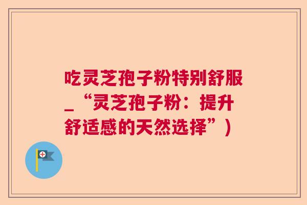 吃灵芝孢子粉特别舒服_“灵芝孢子粉:提升舒适感的天然选择”) 吃灵芝孢子粉特别舒服_“灵芝孢子粉:提升舒适感的天然选择”)