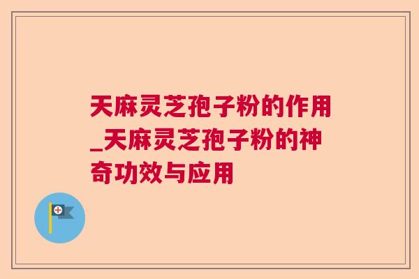天麻灵芝孢子粉的作用_天麻灵芝孢子粉的神奇功效与应用 天麻灵芝孢子粉的作用_天麻灵芝孢子粉的神奇功效与应用