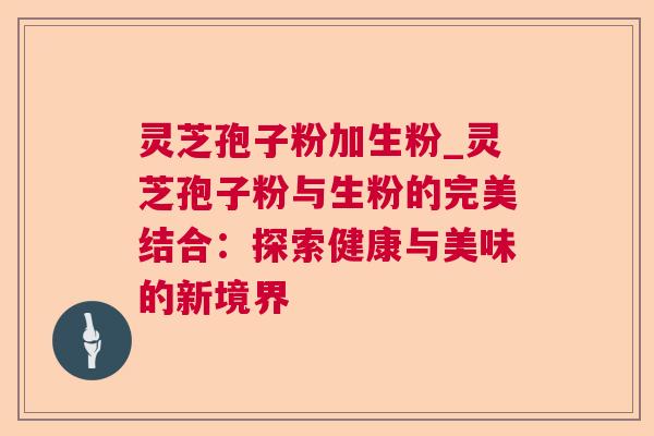 灵芝孢子粉加生粉_灵芝孢子粉与生粉的完美结合:探索健康与美味的新境界 灵芝孢子粉加生粉_灵芝孢子粉与生粉的完美结合:探索健康与美味的新境界